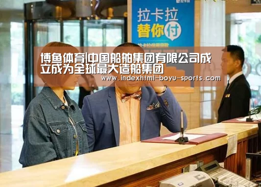 博鱼体育|中国船舶集团有限公司成立成为全球最大造船集团(图3) 博鱼官网