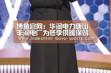 博鱼官网:华润电力唐山丰润电厂为冬季供暖保驾护航(图3) boyu tiyu